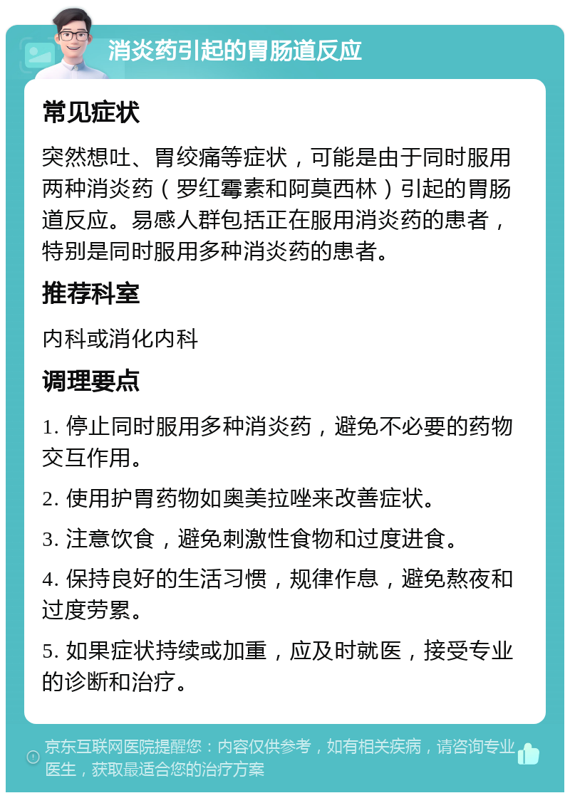 消炎药引起的胃肠道反应 常见症状 突然想吐、胃绞痛等症状，可能是由于同时服用两种消炎药（罗红霉素和阿莫西林）引起的胃肠道反应。易感人群包括正在服用消炎药的患者，特别是同时服用多种消炎药的患者。 推荐科室 内科或消化内科 调理要点 1. 停止同时服用多种消炎药，避免不必要的药物交互作用。 2. 使用护胃药物如奥美拉唑来改善症状。 3. 注意饮食，避免刺激性食物和过度进食。 4. 保持良好的生活习惯，规律作息，避免熬夜和过度劳累。 5. 如果症状持续或加重，应及时就医，接受专业的诊断和治疗。