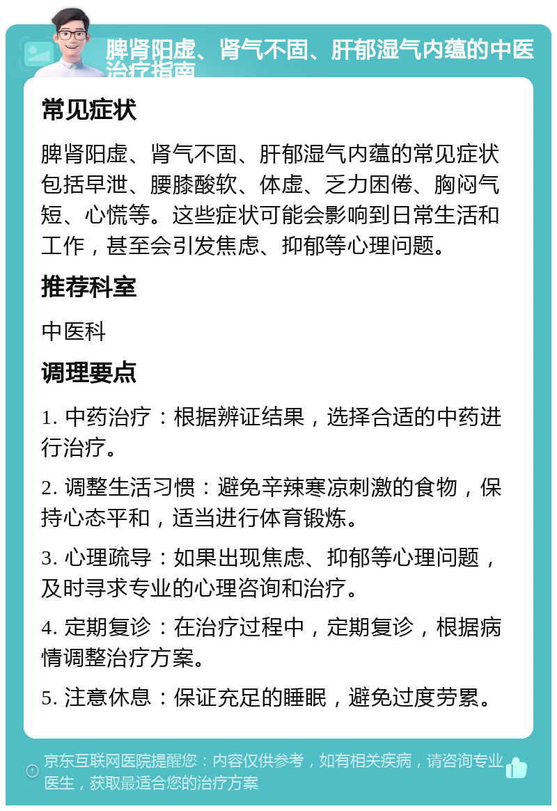 脾肾阳虚、肾气不固、肝郁湿气内蕴的中医治疗指南 常见症状 脾肾阳虚、肾气不固、肝郁湿气内蕴的常见症状包括早泄、腰膝酸软、体虚、乏力困倦、胸闷气短、心慌等。这些症状可能会影响到日常生活和工作，甚至会引发焦虑、抑郁等心理问题。 推荐科室 中医科 调理要点 1. 中药治疗：根据辨证结果，选择合适的中药进行治疗。 2. 调整生活习惯：避免辛辣寒凉刺激的食物，保持心态平和，适当进行体育锻炼。 3. 心理疏导：如果出现焦虑、抑郁等心理问题，及时寻求专业的心理咨询和治疗。 4. 定期复诊：在治疗过程中，定期复诊，根据病情调整治疗方案。 5. 注意休息：保证充足的睡眠，避免过度劳累。