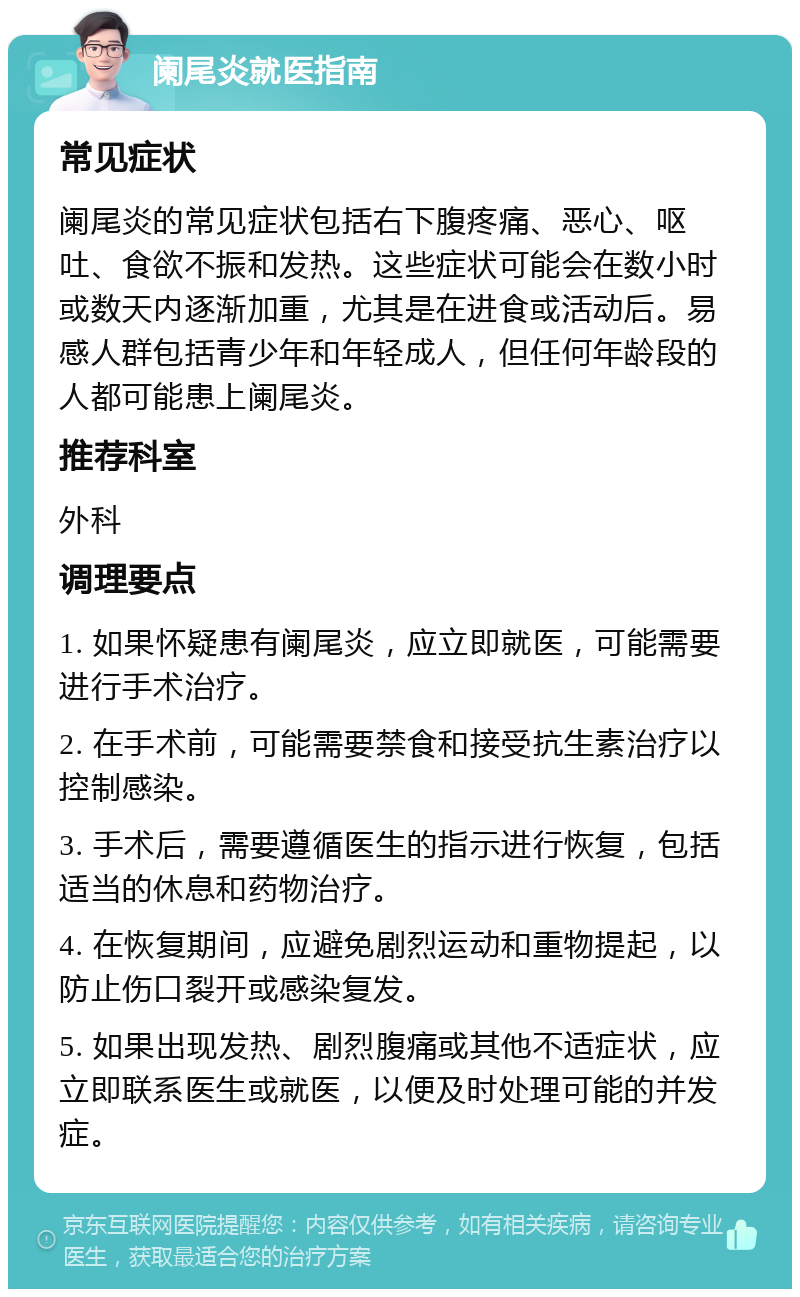 阑尾炎就医指南 常见症状 阑尾炎的常见症状包括右下腹疼痛、恶心、呕吐、食欲不振和发热。这些症状可能会在数小时或数天内逐渐加重，尤其是在进食或活动后。易感人群包括青少年和年轻成人，但任何年龄段的人都可能患上阑尾炎。 推荐科室 外科 调理要点 1. 如果怀疑患有阑尾炎，应立即就医，可能需要进行手术治疗。 2. 在手术前，可能需要禁食和接受抗生素治疗以控制感染。 3. 手术后，需要遵循医生的指示进行恢复，包括适当的休息和药物治疗。 4. 在恢复期间，应避免剧烈运动和重物提起，以防止伤口裂开或感染复发。 5. 如果出现发热、剧烈腹痛或其他不适症状，应立即联系医生或就医，以便及时处理可能的并发症。