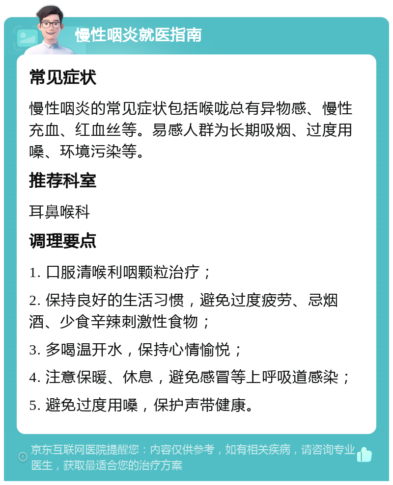 慢性咽炎就医指南 常见症状 慢性咽炎的常见症状包括喉咙总有异物感、慢性充血、红血丝等。易感人群为长期吸烟、过度用嗓、环境污染等。 推荐科室 耳鼻喉科 调理要点 1. 口服清喉利咽颗粒治疗； 2. 保持良好的生活习惯，避免过度疲劳、忌烟酒、少食辛辣刺激性食物； 3. 多喝温开水，保持心情愉悦； 4. 注意保暖、休息，避免感冒等上呼吸道感染； 5. 避免过度用嗓，保护声带健康。