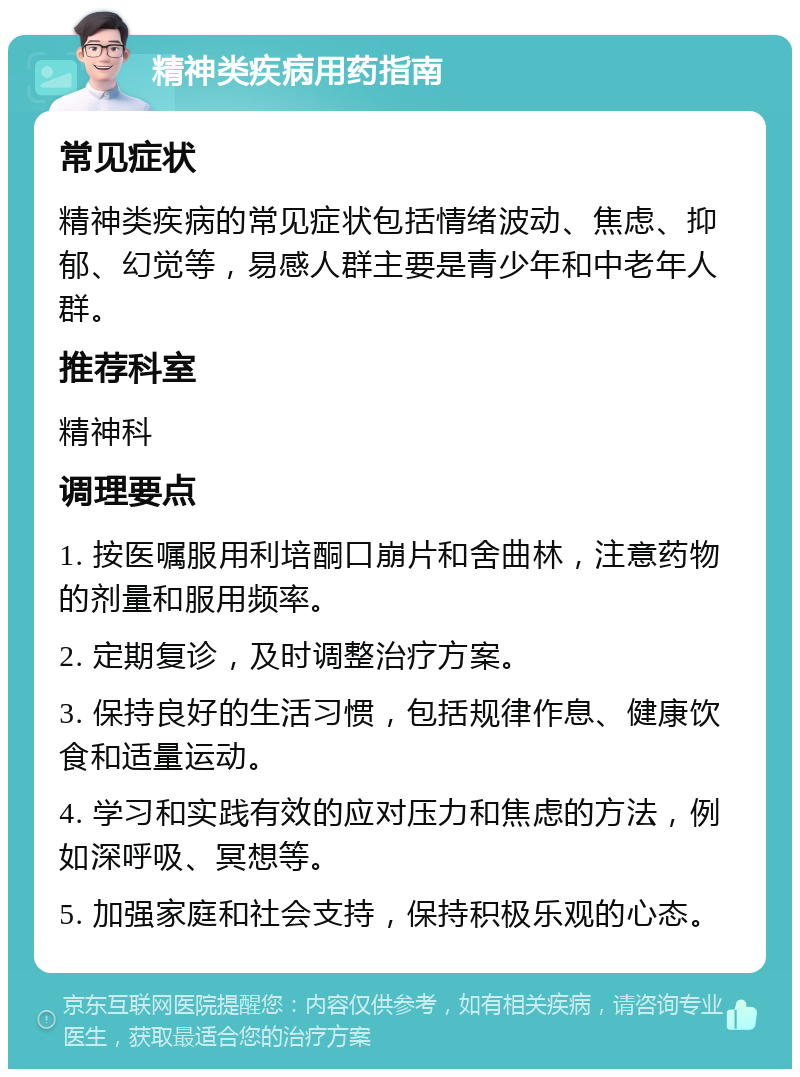 精神类疾病用药指南 常见症状 精神类疾病的常见症状包括情绪波动、焦虑、抑郁、幻觉等，易感人群主要是青少年和中老年人群。 推荐科室 精神科 调理要点 1. 按医嘱服用利培酮口崩片和舍曲林，注意药物的剂量和服用频率。 2. 定期复诊，及时调整治疗方案。 3. 保持良好的生活习惯，包括规律作息、健康饮食和适量运动。 4. 学习和实践有效的应对压力和焦虑的方法，例如深呼吸、冥想等。 5. 加强家庭和社会支持，保持积极乐观的心态。