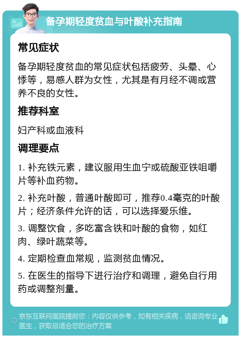 备孕期轻度贫血与叶酸补充指南 常见症状 备孕期轻度贫血的常见症状包括疲劳、头晕、心悸等，易感人群为女性，尤其是有月经不调或营养不良的女性。 推荐科室 妇产科或血液科 调理要点 1. 补充铁元素，建议服用生血宁或硫酸亚铁咀嚼片等补血药物。 2. 补充叶酸，普通叶酸即可，推荐0.4毫克的叶酸片；经济条件允许的话，可以选择爱乐维。 3. 调整饮食，多吃富含铁和叶酸的食物，如红肉、绿叶蔬菜等。 4. 定期检查血常规，监测贫血情况。 5. 在医生的指导下进行治疗和调理，避免自行用药或调整剂量。