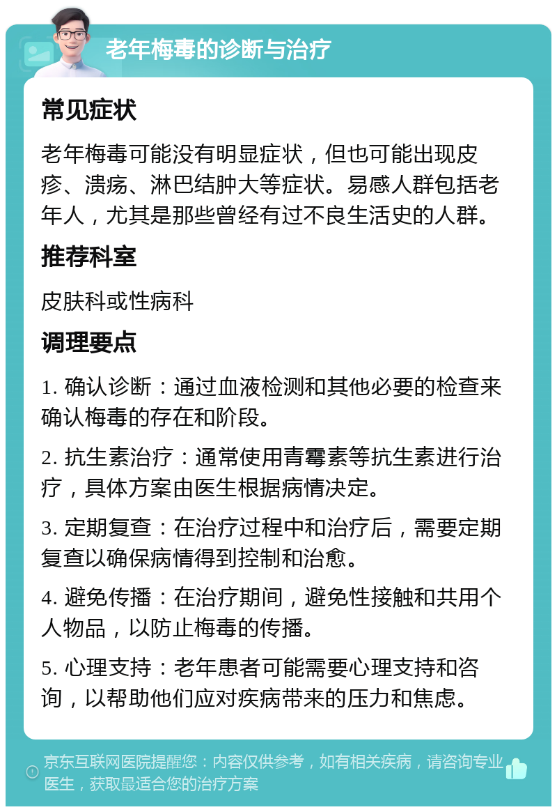 老年梅毒的诊断与治疗 常见症状 老年梅毒可能没有明显症状，但也可能出现皮疹、溃疡、淋巴结肿大等症状。易感人群包括老年人，尤其是那些曾经有过不良生活史的人群。 推荐科室 皮肤科或性病科 调理要点 1. 确认诊断：通过血液检测和其他必要的检查来确认梅毒的存在和阶段。 2. 抗生素治疗：通常使用青霉素等抗生素进行治疗，具体方案由医生根据病情决定。 3. 定期复查：在治疗过程中和治疗后，需要定期复查以确保病情得到控制和治愈。 4. 避免传播：在治疗期间，避免性接触和共用个人物品，以防止梅毒的传播。 5. 心理支持：老年患者可能需要心理支持和咨询，以帮助他们应对疾病带来的压力和焦虑。