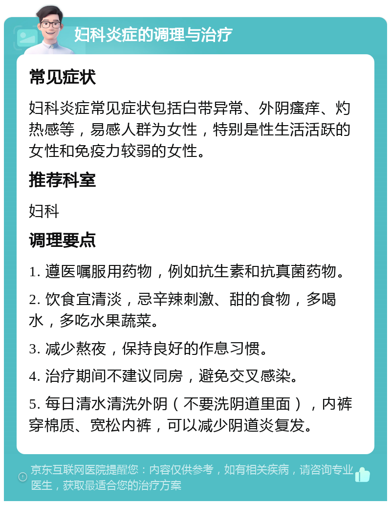 妇科炎症的调理与治疗 常见症状 妇科炎症常见症状包括白带异常、外阴瘙痒、灼热感等，易感人群为女性，特别是性生活活跃的女性和免疫力较弱的女性。 推荐科室 妇科 调理要点 1. 遵医嘱服用药物，例如抗生素和抗真菌药物。 2. 饮食宜清淡，忌辛辣刺激、甜的食物，多喝水，多吃水果蔬菜。 3. 减少熬夜，保持良好的作息习惯。 4. 治疗期间不建议同房，避免交叉感染。 5. 每日清水清洗外阴（不要洗阴道里面），内裤穿棉质、宽松内裤，可以减少阴道炎复发。