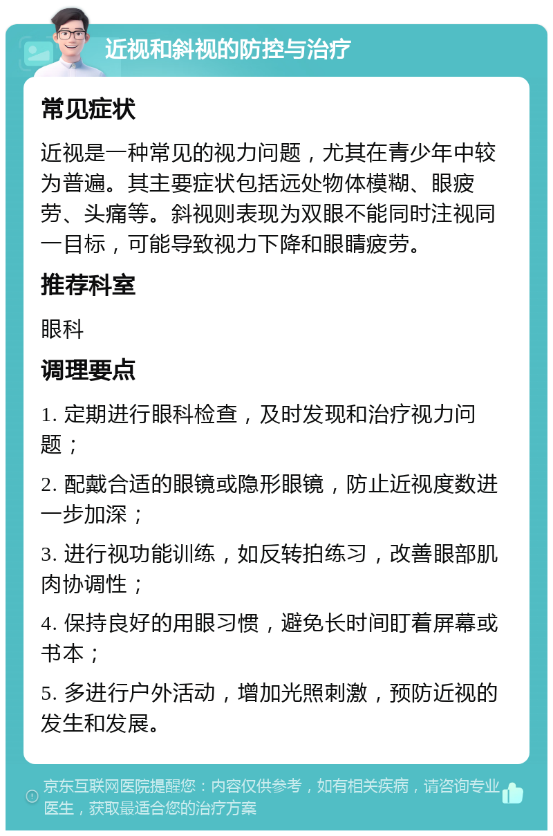 近视和斜视的防控与治疗 常见症状 近视是一种常见的视力问题，尤其在青少年中较为普遍。其主要症状包括远处物体模糊、眼疲劳、头痛等。斜视则表现为双眼不能同时注视同一目标，可能导致视力下降和眼睛疲劳。 推荐科室 眼科 调理要点 1. 定期进行眼科检查，及时发现和治疗视力问题； 2. 配戴合适的眼镜或隐形眼镜，防止近视度数进一步加深； 3. 进行视功能训练，如反转拍练习，改善眼部肌肉协调性； 4. 保持良好的用眼习惯，避免长时间盯着屏幕或书本； 5. 多进行户外活动，增加光照刺激，预防近视的发生和发展。