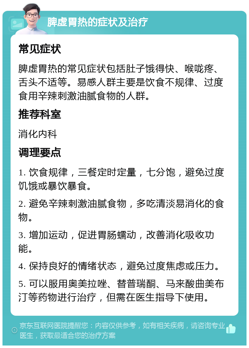 脾虚胃热的症状及治疗 常见症状 脾虚胃热的常见症状包括肚子饿得快、喉咙疼、舌头不适等。易感人群主要是饮食不规律、过度食用辛辣刺激油腻食物的人群。 推荐科室 消化内科 调理要点 1. 饮食规律，三餐定时定量，七分饱，避免过度饥饿或暴饮暴食。 2. 避免辛辣刺激油腻食物，多吃清淡易消化的食物。 3. 增加运动，促进胃肠蠕动，改善消化吸收功能。 4. 保持良好的情绪状态，避免过度焦虑或压力。 5. 可以服用奥美拉唑、替普瑞酮、马来酸曲美布汀等药物进行治疗，但需在医生指导下使用。