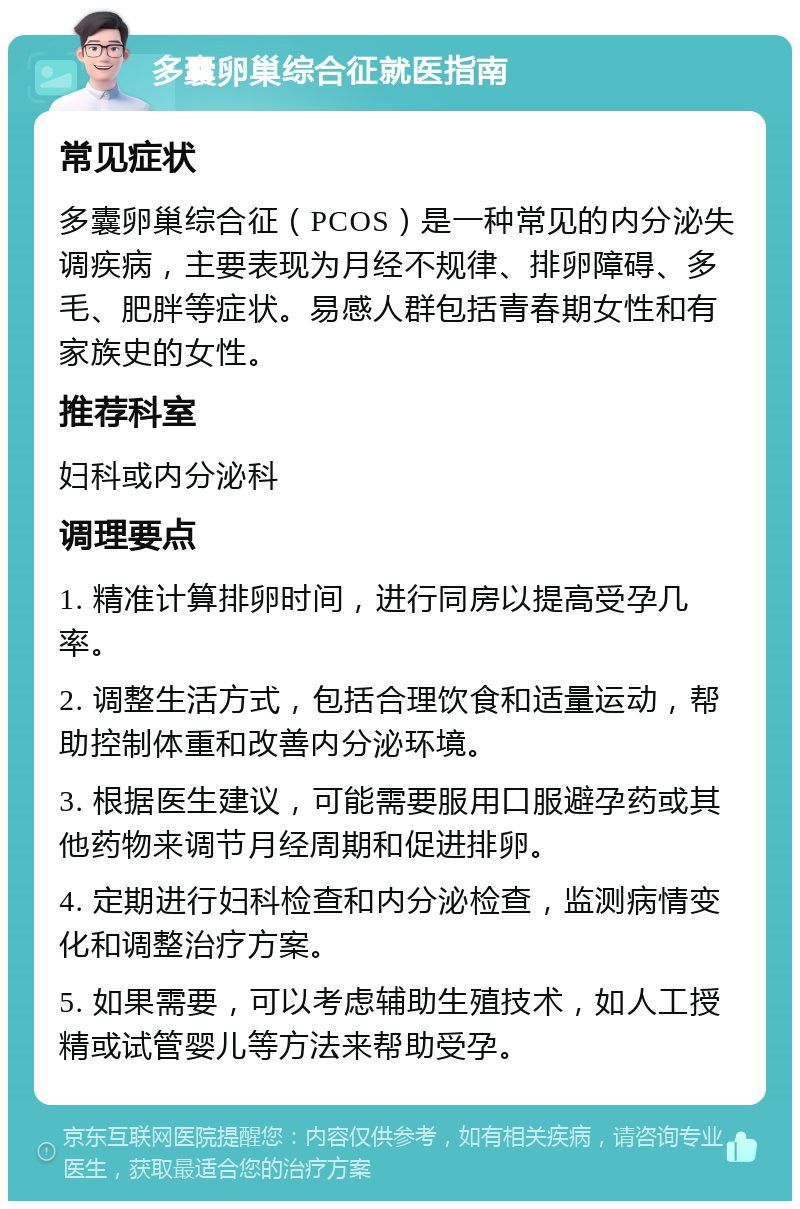 多囊卵巢综合征就医指南 常见症状 多囊卵巢综合征（PCOS）是一种常见的内分泌失调疾病，主要表现为月经不规律、排卵障碍、多毛、肥胖等症状。易感人群包括青春期女性和有家族史的女性。 推荐科室 妇科或内分泌科 调理要点 1. 精准计算排卵时间，进行同房以提高受孕几率。 2. 调整生活方式，包括合理饮食和适量运动，帮助控制体重和改善内分泌环境。 3. 根据医生建议，可能需要服用口服避孕药或其他药物来调节月经周期和促进排卵。 4. 定期进行妇科检查和内分泌检查，监测病情变化和调整治疗方案。 5. 如果需要，可以考虑辅助生殖技术，如人工授精或试管婴儿等方法来帮助受孕。