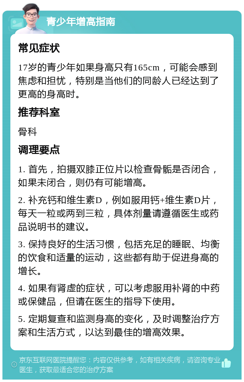 青少年增高指南 常见症状 17岁的青少年如果身高只有165cm，可能会感到焦虑和担忧，特别是当他们的同龄人已经达到了更高的身高时。 推荐科室 骨科 调理要点 1. 首先，拍摄双膝正位片以检查骨骺是否闭合，如果未闭合，则仍有可能增高。 2. 补充钙和维生素D，例如服用钙+维生素D片，每天一粒或两到三粒，具体剂量请遵循医生或药品说明书的建议。 3. 保持良好的生活习惯，包括充足的睡眠、均衡的饮食和适量的运动，这些都有助于促进身高的增长。 4. 如果有肾虚的症状，可以考虑服用补肾的中药或保健品，但请在医生的指导下使用。 5. 定期复查和监测身高的变化，及时调整治疗方案和生活方式，以达到最佳的增高效果。