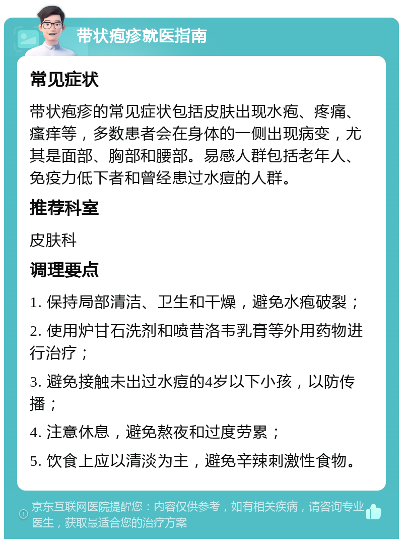 带状疱疹就医指南 常见症状 带状疱疹的常见症状包括皮肤出现水疱、疼痛、瘙痒等，多数患者会在身体的一侧出现病变，尤其是面部、胸部和腰部。易感人群包括老年人、免疫力低下者和曾经患过水痘的人群。 推荐科室 皮肤科 调理要点 1. 保持局部清洁、卫生和干燥，避免水疱破裂； 2. 使用炉甘石洗剂和喷昔洛韦乳膏等外用药物进行治疗； 3. 避免接触未出过水痘的4岁以下小孩，以防传播； 4. 注意休息，避免熬夜和过度劳累； 5. 饮食上应以清淡为主，避免辛辣刺激性食物。