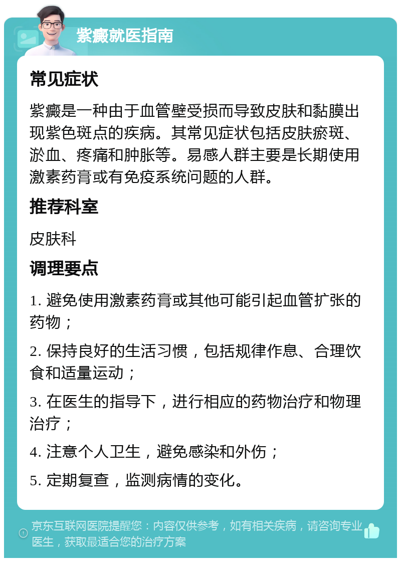 紫癜就医指南 常见症状 紫癜是一种由于血管壁受损而导致皮肤和黏膜出现紫色斑点的疾病。其常见症状包括皮肤瘀斑、淤血、疼痛和肿胀等。易感人群主要是长期使用激素药膏或有免疫系统问题的人群。 推荐科室 皮肤科 调理要点 1. 避免使用激素药膏或其他可能引起血管扩张的药物； 2. 保持良好的生活习惯，包括规律作息、合理饮食和适量运动； 3. 在医生的指导下，进行相应的药物治疗和物理治疗； 4. 注意个人卫生，避免感染和外伤； 5. 定期复查，监测病情的变化。