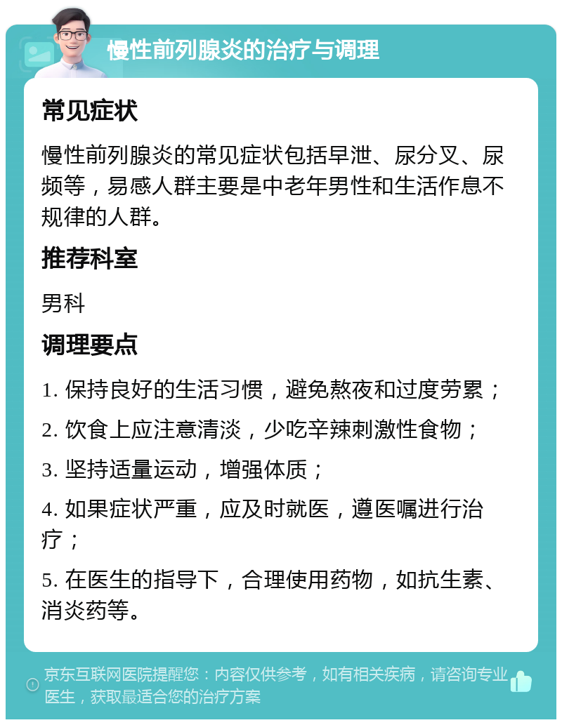 慢性前列腺炎的治疗与调理 常见症状 慢性前列腺炎的常见症状包括早泄、尿分叉、尿频等，易感人群主要是中老年男性和生活作息不规律的人群。 推荐科室 男科 调理要点 1. 保持良好的生活习惯，避免熬夜和过度劳累； 2. 饮食上应注意清淡，少吃辛辣刺激性食物； 3. 坚持适量运动，增强体质； 4. 如果症状严重，应及时就医，遵医嘱进行治疗； 5. 在医生的指导下，合理使用药物，如抗生素、消炎药等。