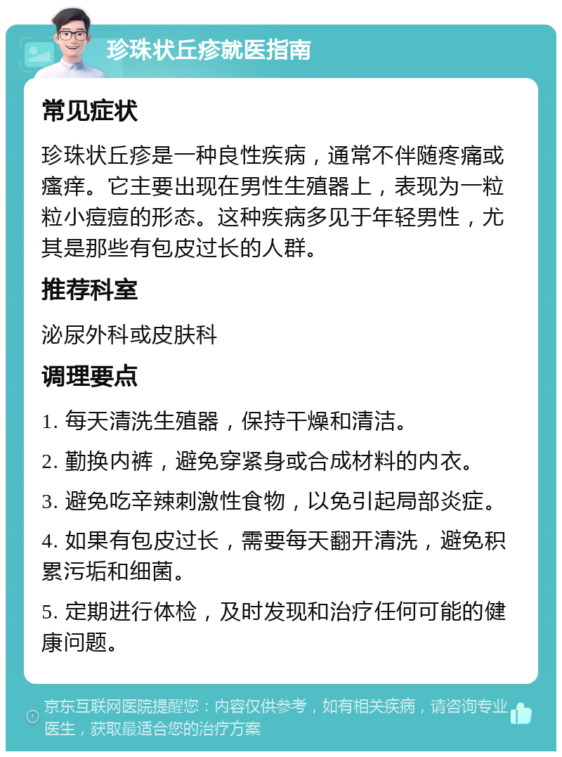 珍珠状丘疹就医指南 常见症状 珍珠状丘疹是一种良性疾病，通常不伴随疼痛或瘙痒。它主要出现在男性生殖器上，表现为一粒粒小痘痘的形态。这种疾病多见于年轻男性，尤其是那些有包皮过长的人群。 推荐科室 泌尿外科或皮肤科 调理要点 1. 每天清洗生殖器，保持干燥和清洁。 2. 勤换内裤，避免穿紧身或合成材料的内衣。 3. 避免吃辛辣刺激性食物，以免引起局部炎症。 4. 如果有包皮过长，需要每天翻开清洗，避免积累污垢和细菌。 5. 定期进行体检，及时发现和治疗任何可能的健康问题。