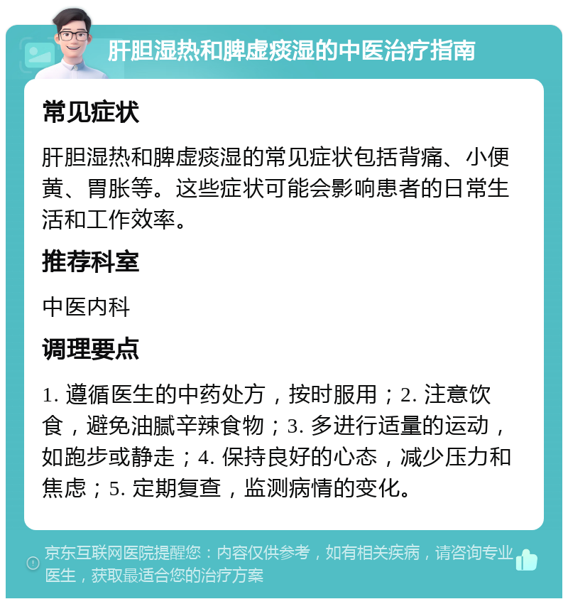 肝胆湿热和脾虚痰湿的中医治疗指南 常见症状 肝胆湿热和脾虚痰湿的常见症状包括背痛、小便黄、胃胀等。这些症状可能会影响患者的日常生活和工作效率。 推荐科室 中医内科 调理要点 1. 遵循医生的中药处方，按时服用；2. 注意饮食，避免油腻辛辣食物；3. 多进行适量的运动，如跑步或静走；4. 保持良好的心态，减少压力和焦虑；5. 定期复查，监测病情的变化。