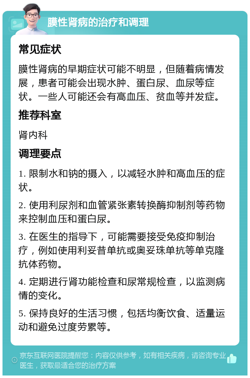 膜性肾病的治疗和调理 常见症状 膜性肾病的早期症状可能不明显，但随着病情发展，患者可能会出现水肿、蛋白尿、血尿等症状。一些人可能还会有高血压、贫血等并发症。 推荐科室 肾内科 调理要点 1. 限制水和钠的摄入，以减轻水肿和高血压的症状。 2. 使用利尿剂和血管紧张素转换酶抑制剂等药物来控制血压和蛋白尿。 3. 在医生的指导下，可能需要接受免疫抑制治疗，例如使用利妥昔单抗或奥妥珠单抗等单克隆抗体药物。 4. 定期进行肾功能检查和尿常规检查，以监测病情的变化。 5. 保持良好的生活习惯，包括均衡饮食、适量运动和避免过度劳累等。