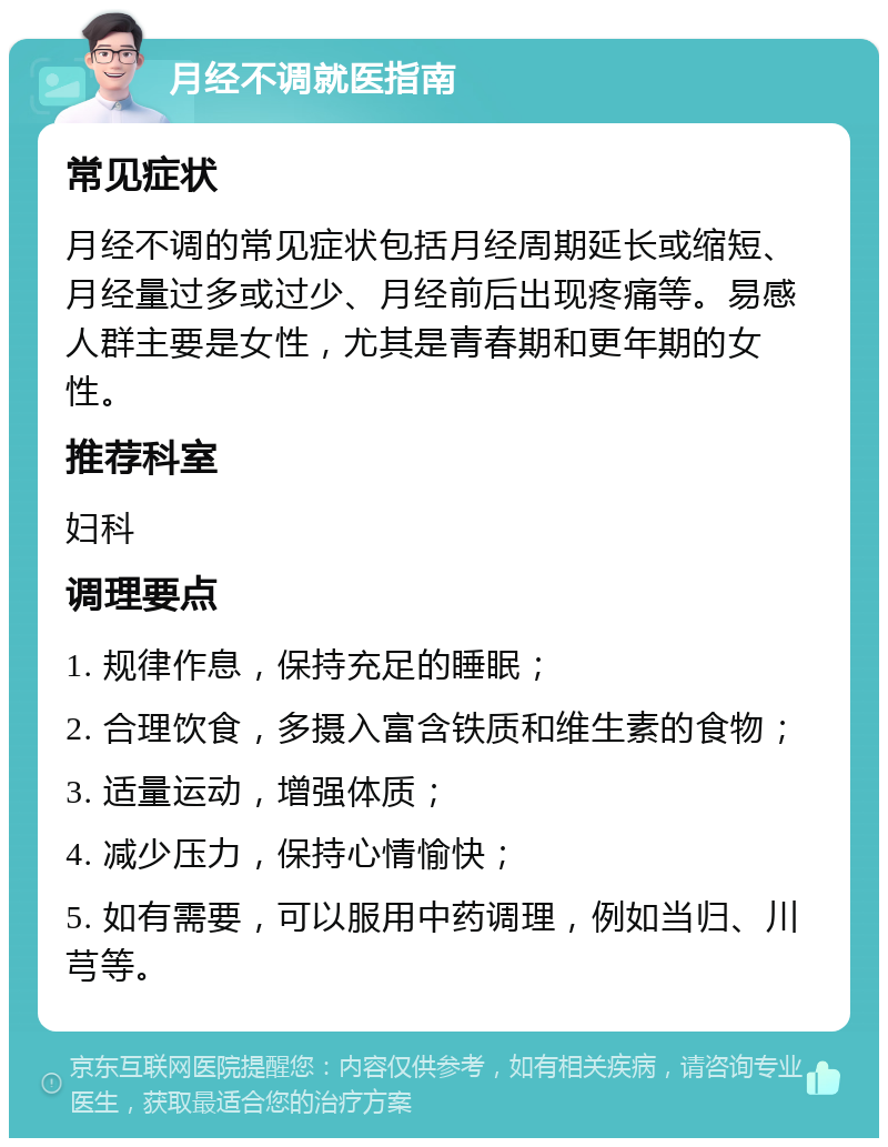 月经不调就医指南 常见症状 月经不调的常见症状包括月经周期延长或缩短、月经量过多或过少、月经前后出现疼痛等。易感人群主要是女性，尤其是青春期和更年期的女性。 推荐科室 妇科 调理要点 1. 规律作息，保持充足的睡眠； 2. 合理饮食，多摄入富含铁质和维生素的食物； 3. 适量运动，增强体质； 4. 减少压力，保持心情愉快； 5. 如有需要，可以服用中药调理，例如当归、川芎等。