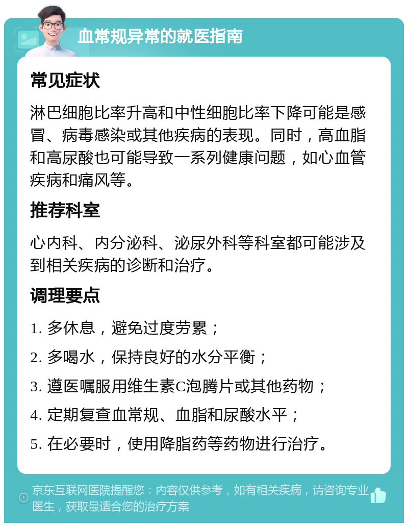 血常规异常的就医指南 常见症状 淋巴细胞比率升高和中性细胞比率下降可能是感冒、病毒感染或其他疾病的表现。同时，高血脂和高尿酸也可能导致一系列健康问题，如心血管疾病和痛风等。 推荐科室 心内科、内分泌科、泌尿外科等科室都可能涉及到相关疾病的诊断和治疗。 调理要点 1. 多休息，避免过度劳累； 2. 多喝水，保持良好的水分平衡； 3. 遵医嘱服用维生素C泡腾片或其他药物； 4. 定期复查血常规、血脂和尿酸水平； 5. 在必要时，使用降脂药等药物进行治疗。