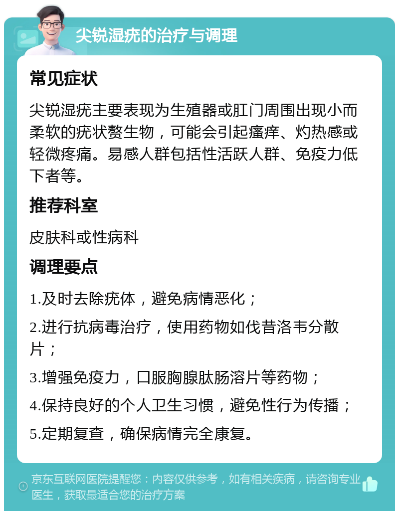 尖锐湿疣的治疗与调理 常见症状 尖锐湿疣主要表现为生殖器或肛门周围出现小而柔软的疣状赘生物，可能会引起瘙痒、灼热感或轻微疼痛。易感人群包括性活跃人群、免疫力低下者等。 推荐科室 皮肤科或性病科 调理要点 1.及时去除疣体，避免病情恶化； 2.进行抗病毒治疗，使用药物如伐昔洛韦分散片； 3.增强免疫力，口服胸腺肽肠溶片等药物； 4.保持良好的个人卫生习惯，避免性行为传播； 5.定期复查，确保病情完全康复。