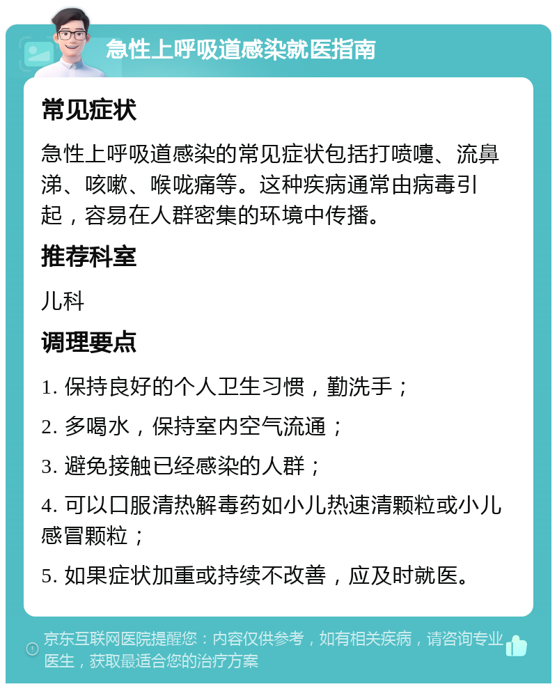 急性上呼吸道感染就医指南 常见症状 急性上呼吸道感染的常见症状包括打喷嚏、流鼻涕、咳嗽、喉咙痛等。这种疾病通常由病毒引起，容易在人群密集的环境中传播。 推荐科室 儿科 调理要点 1. 保持良好的个人卫生习惯，勤洗手； 2. 多喝水，保持室内空气流通； 3. 避免接触已经感染的人群； 4. 可以口服清热解毒药如小儿热速清颗粒或小儿感冒颗粒； 5. 如果症状加重或持续不改善，应及时就医。