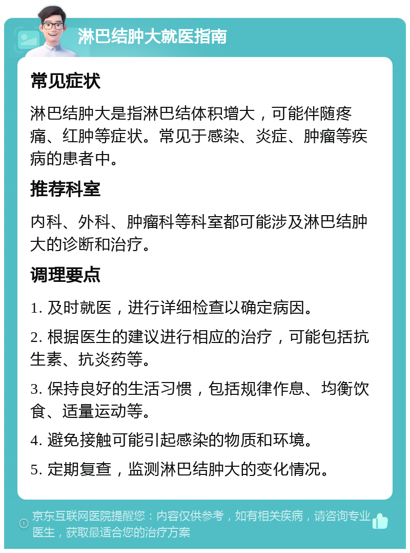 淋巴结肿大就医指南 常见症状 淋巴结肿大是指淋巴结体积增大，可能伴随疼痛、红肿等症状。常见于感染、炎症、肿瘤等疾病的患者中。 推荐科室 内科、外科、肿瘤科等科室都可能涉及淋巴结肿大的诊断和治疗。 调理要点 1. 及时就医，进行详细检查以确定病因。 2. 根据医生的建议进行相应的治疗，可能包括抗生素、抗炎药等。 3. 保持良好的生活习惯，包括规律作息、均衡饮食、适量运动等。 4. 避免接触可能引起感染的物质和环境。 5. 定期复查，监测淋巴结肿大的变化情况。