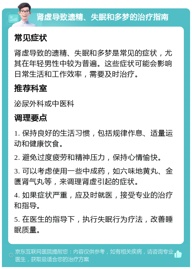 肾虚导致遗精、失眠和多梦的治疗指南 常见症状 肾虚导致的遗精、失眠和多梦是常见的症状，尤其在年轻男性中较为普遍。这些症状可能会影响日常生活和工作效率，需要及时治疗。 推荐科室 泌尿外科或中医科 调理要点 1. 保持良好的生活习惯，包括规律作息、适量运动和健康饮食。 2. 避免过度疲劳和精神压力，保持心情愉快。 3. 可以考虑使用一些中成药，如六味地黄丸、金匮肾气丸等，来调理肾虚引起的症状。 4. 如果症状严重，应及时就医，接受专业的治疗和指导。 5. 在医生的指导下，执行失眠行为疗法，改善睡眠质量。