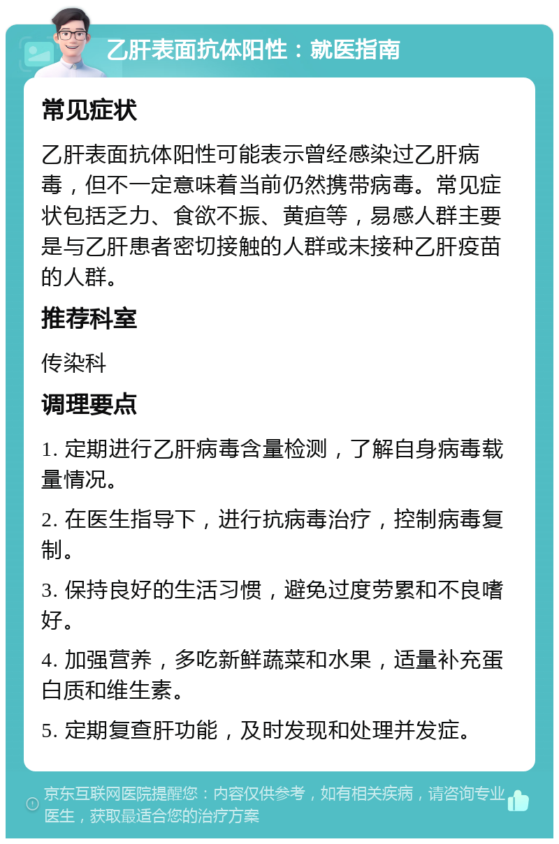 乙肝表面抗体阳性：就医指南 常见症状 乙肝表面抗体阳性可能表示曾经感染过乙肝病毒，但不一定意味着当前仍然携带病毒。常见症状包括乏力、食欲不振、黄疸等，易感人群主要是与乙肝患者密切接触的人群或未接种乙肝疫苗的人群。 推荐科室 传染科 调理要点 1. 定期进行乙肝病毒含量检测，了解自身病毒载量情况。 2. 在医生指导下，进行抗病毒治疗，控制病毒复制。 3. 保持良好的生活习惯，避免过度劳累和不良嗜好。 4. 加强营养，多吃新鲜蔬菜和水果，适量补充蛋白质和维生素。 5. 定期复查肝功能，及时发现和处理并发症。