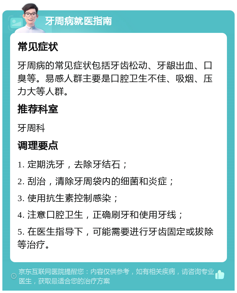 牙周病就医指南 常见症状 牙周病的常见症状包括牙齿松动、牙龈出血、口臭等。易感人群主要是口腔卫生不佳、吸烟、压力大等人群。 推荐科室 牙周科 调理要点 1. 定期洗牙，去除牙结石； 2. 刮治，清除牙周袋内的细菌和炎症； 3. 使用抗生素控制感染； 4. 注意口腔卫生，正确刷牙和使用牙线； 5. 在医生指导下，可能需要进行牙齿固定或拔除等治疗。