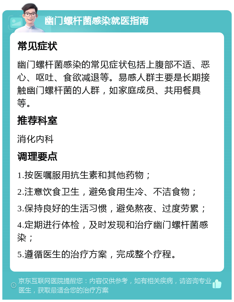 幽门螺杆菌感染就医指南 常见症状 幽门螺杆菌感染的常见症状包括上腹部不适、恶心、呕吐、食欲减退等。易感人群主要是长期接触幽门螺杆菌的人群，如家庭成员、共用餐具等。 推荐科室 消化内科 调理要点 1.按医嘱服用抗生素和其他药物； 2.注意饮食卫生，避免食用生冷、不洁食物； 3.保持良好的生活习惯，避免熬夜、过度劳累； 4.定期进行体检，及时发现和治疗幽门螺杆菌感染； 5.遵循医生的治疗方案，完成整个疗程。