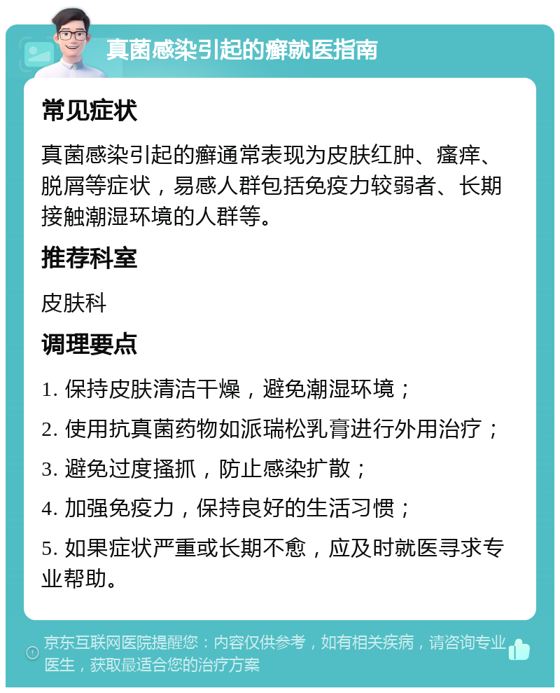 真菌感染引起的癣就医指南 常见症状 真菌感染引起的癣通常表现为皮肤红肿、瘙痒、脱屑等症状，易感人群包括免疫力较弱者、长期接触潮湿环境的人群等。 推荐科室 皮肤科 调理要点 1. 保持皮肤清洁干燥，避免潮湿环境； 2. 使用抗真菌药物如派瑞松乳膏进行外用治疗； 3. 避免过度搔抓，防止感染扩散； 4. 加强免疫力，保持良好的生活习惯； 5. 如果症状严重或长期不愈，应及时就医寻求专业帮助。