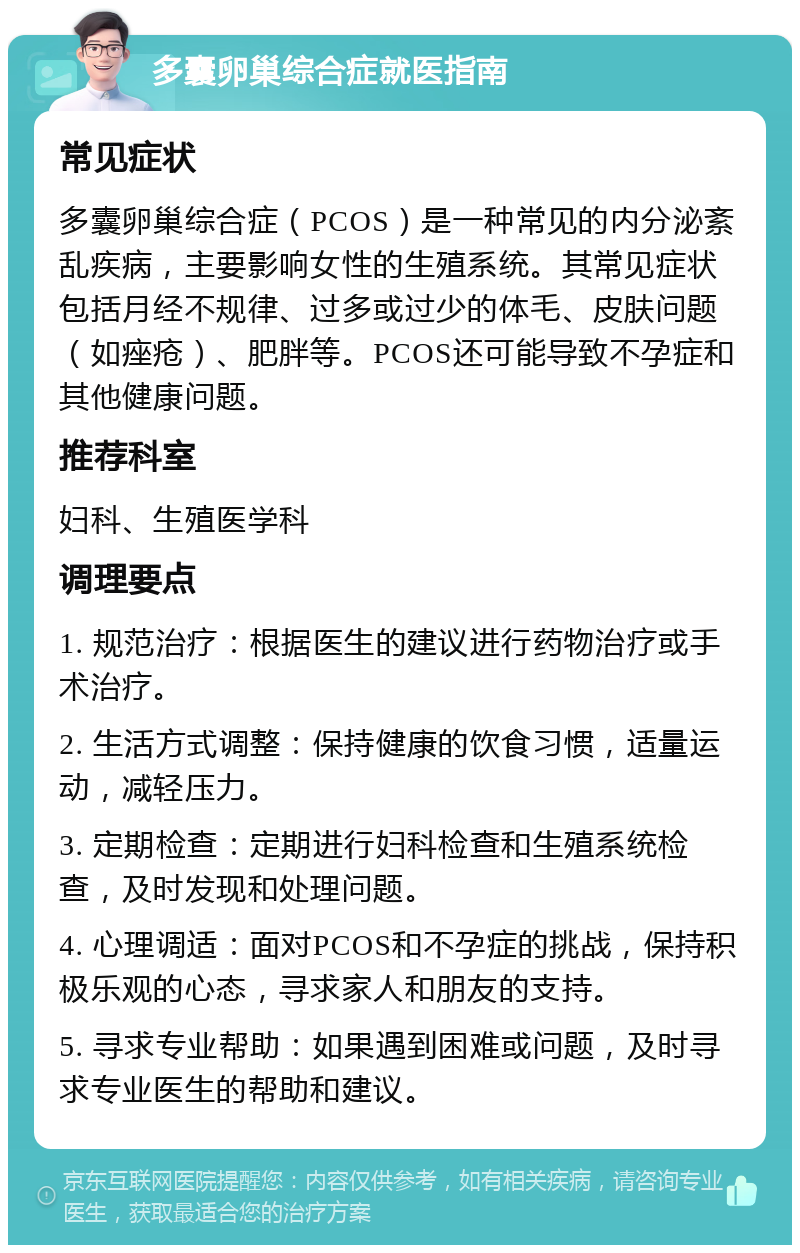 多囊卵巢综合症就医指南 常见症状 多囊卵巢综合症（PCOS）是一种常见的内分泌紊乱疾病，主要影响女性的生殖系统。其常见症状包括月经不规律、过多或过少的体毛、皮肤问题（如痤疮）、肥胖等。PCOS还可能导致不孕症和其他健康问题。 推荐科室 妇科、生殖医学科 调理要点 1. 规范治疗：根据医生的建议进行药物治疗或手术治疗。 2. 生活方式调整：保持健康的饮食习惯，适量运动，减轻压力。 3. 定期检查：定期进行妇科检查和生殖系统检查，及时发现和处理问题。 4. 心理调适：面对PCOS和不孕症的挑战，保持积极乐观的心态，寻求家人和朋友的支持。 5. 寻求专业帮助：如果遇到困难或问题，及时寻求专业医生的帮助和建议。