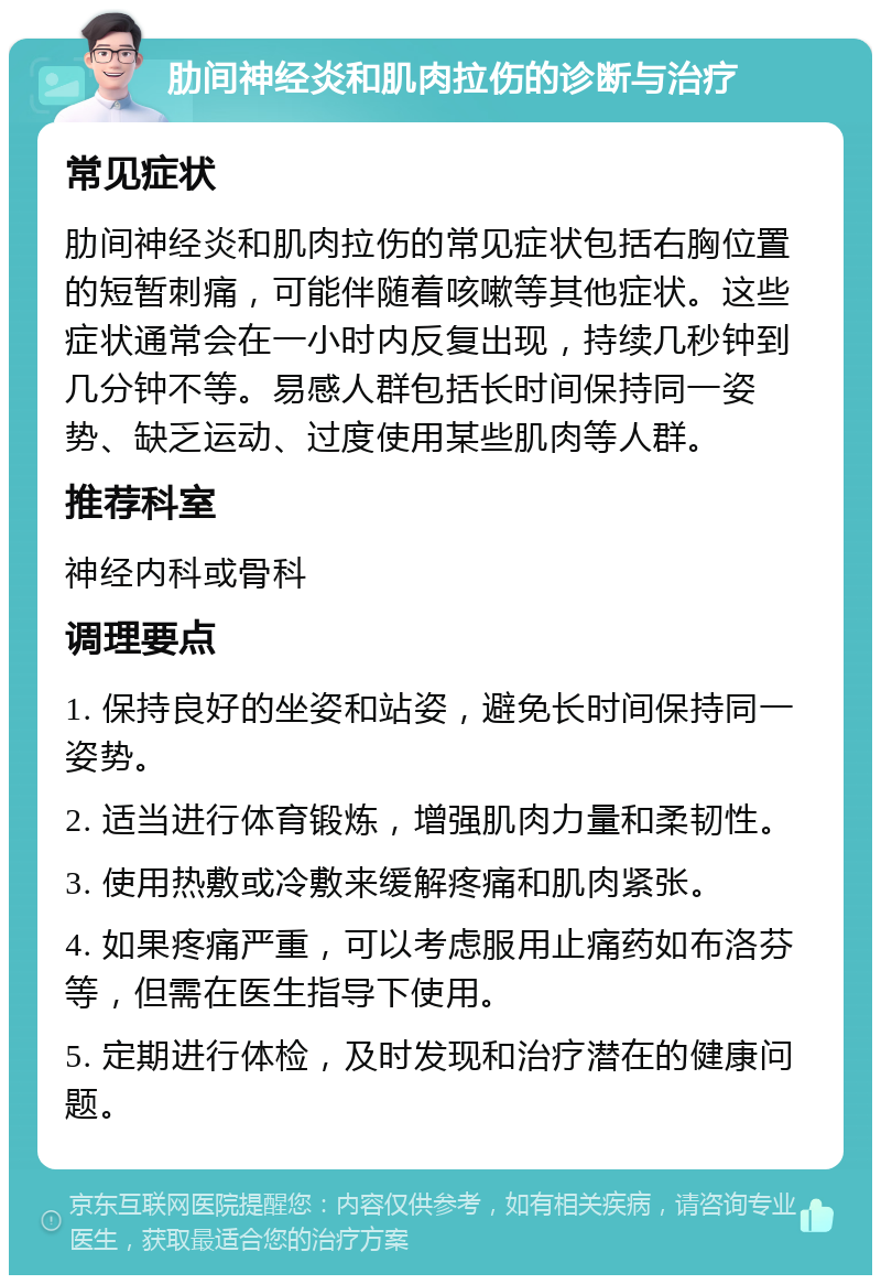 肋间神经炎和肌肉拉伤的诊断与治疗 常见症状 肋间神经炎和肌肉拉伤的常见症状包括右胸位置的短暂刺痛，可能伴随着咳嗽等其他症状。这些症状通常会在一小时内反复出现，持续几秒钟到几分钟不等。易感人群包括长时间保持同一姿势、缺乏运动、过度使用某些肌肉等人群。 推荐科室 神经内科或骨科 调理要点 1. 保持良好的坐姿和站姿，避免长时间保持同一姿势。 2. 适当进行体育锻炼，增强肌肉力量和柔韧性。 3. 使用热敷或冷敷来缓解疼痛和肌肉紧张。 4. 如果疼痛严重，可以考虑服用止痛药如布洛芬等，但需在医生指导下使用。 5. 定期进行体检，及时发现和治疗潜在的健康问题。