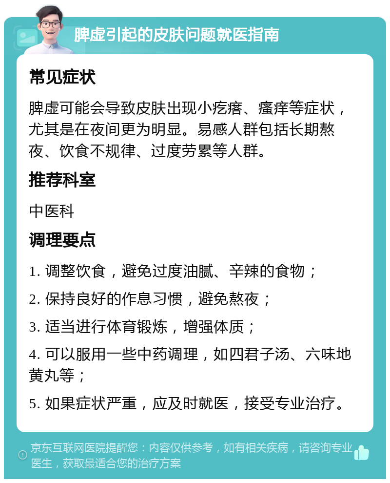 脾虚引起的皮肤问题就医指南 常见症状 脾虚可能会导致皮肤出现小疙瘩、瘙痒等症状，尤其是在夜间更为明显。易感人群包括长期熬夜、饮食不规律、过度劳累等人群。 推荐科室 中医科 调理要点 1. 调整饮食，避免过度油腻、辛辣的食物； 2. 保持良好的作息习惯，避免熬夜； 3. 适当进行体育锻炼，增强体质； 4. 可以服用一些中药调理，如四君子汤、六味地黄丸等； 5. 如果症状严重，应及时就医，接受专业治疗。