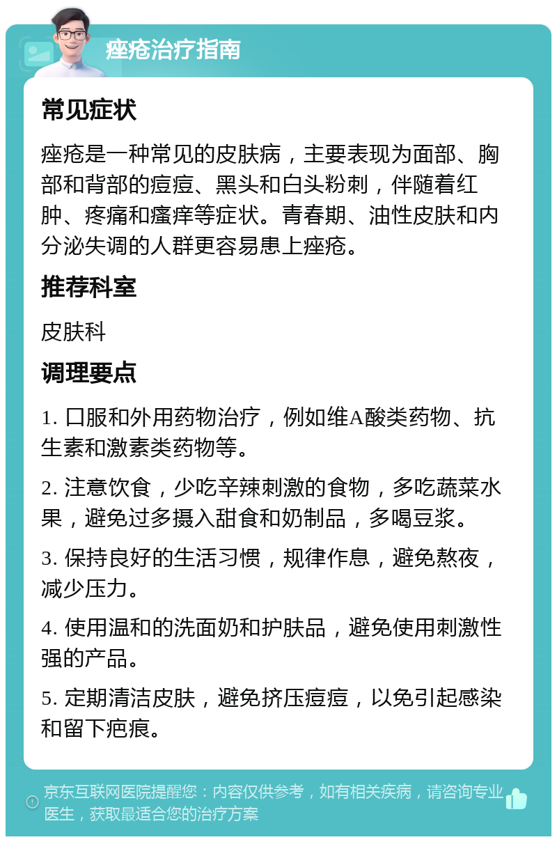 痤疮治疗指南 常见症状 痤疮是一种常见的皮肤病，主要表现为面部、胸部和背部的痘痘、黑头和白头粉刺，伴随着红肿、疼痛和瘙痒等症状。青春期、油性皮肤和内分泌失调的人群更容易患上痤疮。 推荐科室 皮肤科 调理要点 1. 口服和外用药物治疗，例如维A酸类药物、抗生素和激素类药物等。 2. 注意饮食，少吃辛辣刺激的食物，多吃蔬菜水果，避免过多摄入甜食和奶制品，多喝豆浆。 3. 保持良好的生活习惯，规律作息，避免熬夜，减少压力。 4. 使用温和的洗面奶和护肤品，避免使用刺激性强的产品。 5. 定期清洁皮肤，避免挤压痘痘，以免引起感染和留下疤痕。