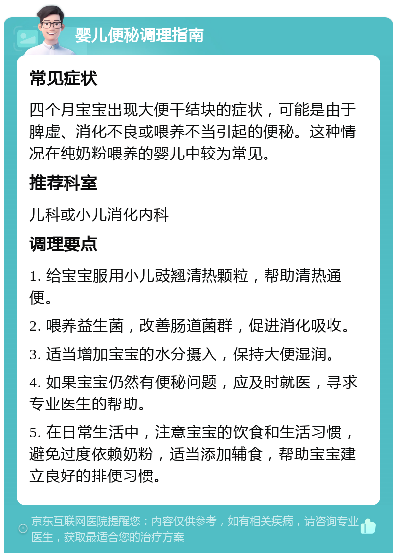 婴儿便秘调理指南 常见症状 四个月宝宝出现大便干结块的症状，可能是由于脾虚、消化不良或喂养不当引起的便秘。这种情况在纯奶粉喂养的婴儿中较为常见。 推荐科室 儿科或小儿消化内科 调理要点 1. 给宝宝服用小儿豉翘清热颗粒，帮助清热通便。 2. 喂养益生菌，改善肠道菌群，促进消化吸收。 3. 适当增加宝宝的水分摄入，保持大便湿润。 4. 如果宝宝仍然有便秘问题，应及时就医，寻求专业医生的帮助。 5. 在日常生活中，注意宝宝的饮食和生活习惯，避免过度依赖奶粉，适当添加辅食，帮助宝宝建立良好的排便习惯。