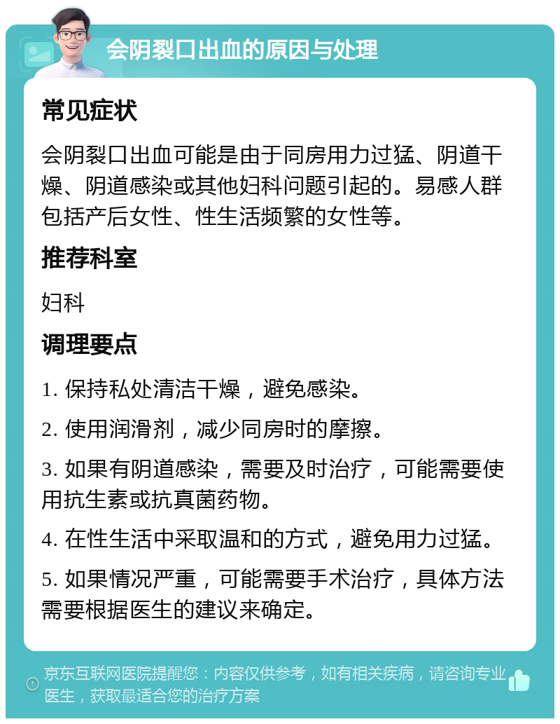 会阴裂口出血的原因与处理 常见症状 会阴裂口出血可能是由于同房用力过猛、阴道干燥、阴道感染或其他妇科问题引起的。易感人群包括产后女性、性生活频繁的女性等。 推荐科室 妇科 调理要点 1. 保持私处清洁干燥，避免感染。 2. 使用润滑剂，减少同房时的摩擦。 3. 如果有阴道感染，需要及时治疗，可能需要使用抗生素或抗真菌药物。 4. 在性生活中采取温和的方式，避免用力过猛。 5. 如果情况严重，可能需要手术治疗，具体方法需要根据医生的建议来确定。