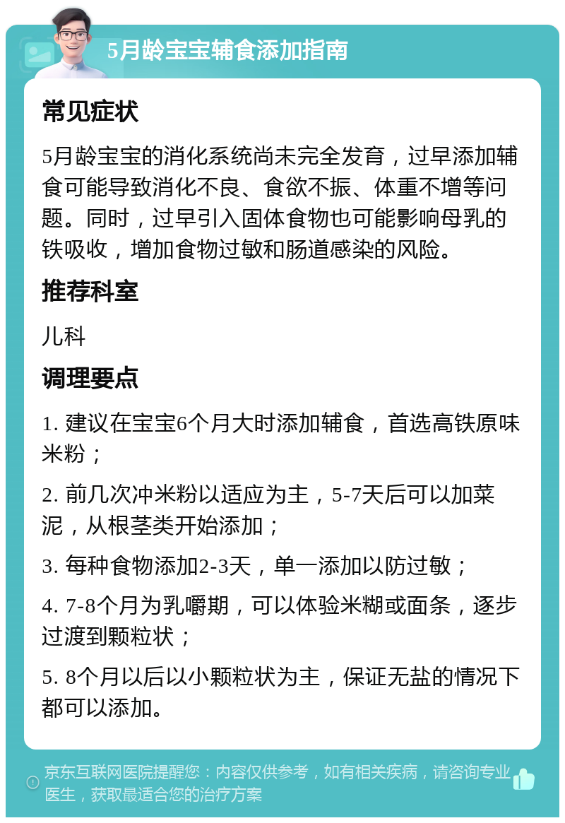 5月龄宝宝辅食添加指南 常见症状 5月龄宝宝的消化系统尚未完全发育，过早添加辅食可能导致消化不良、食欲不振、体重不增等问题。同时，过早引入固体食物也可能影响母乳的铁吸收，增加食物过敏和肠道感染的风险。 推荐科室 儿科 调理要点 1. 建议在宝宝6个月大时添加辅食，首选高铁原味米粉； 2. 前几次冲米粉以适应为主，5-7天后可以加菜泥，从根茎类开始添加； 3. 每种食物添加2-3天，单一添加以防过敏； 4. 7-8个月为乳嚼期，可以体验米糊或面条，逐步过渡到颗粒状； 5. 8个月以后以小颗粒状为主，保证无盐的情况下都可以添加。