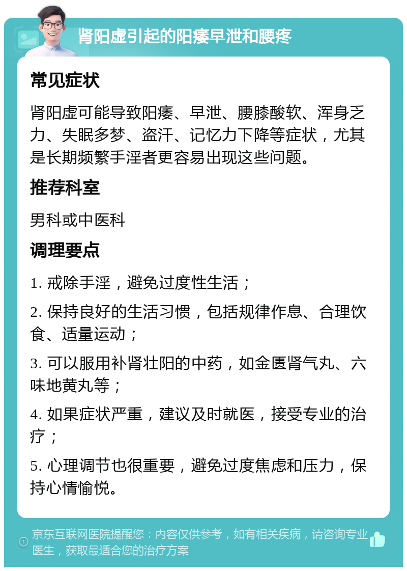 肾阳虚引起的阳痿早泄和腰疼 常见症状 肾阳虚可能导致阳痿、早泄、腰膝酸软、浑身乏力、失眠多梦、盗汗、记忆力下降等症状，尤其是长期频繁手淫者更容易出现这些问题。 推荐科室 男科或中医科 调理要点 1. 戒除手淫，避免过度性生活； 2. 保持良好的生活习惯，包括规律作息、合理饮食、适量运动； 3. 可以服用补肾壮阳的中药，如金匮肾气丸、六味地黄丸等； 4. 如果症状严重，建议及时就医，接受专业的治疗； 5. 心理调节也很重要，避免过度焦虑和压力，保持心情愉悦。