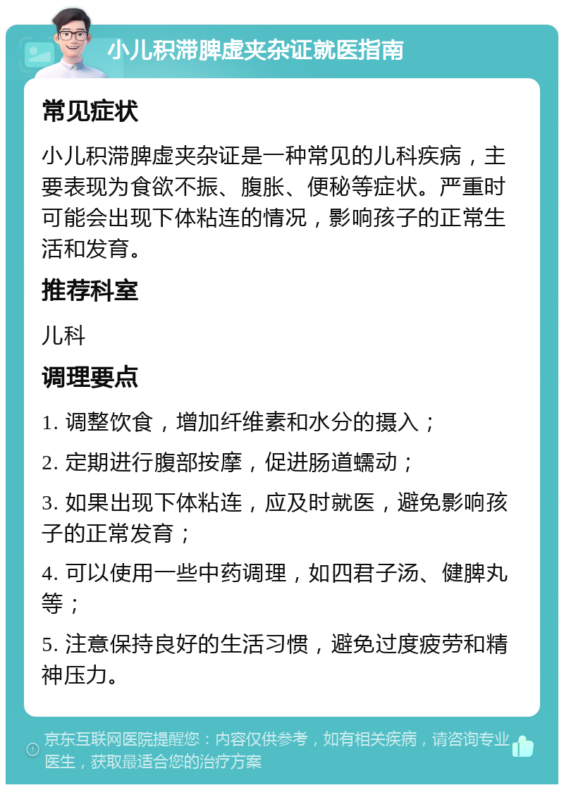 小儿积滞脾虚夹杂证就医指南 常见症状 小儿积滞脾虚夹杂证是一种常见的儿科疾病，主要表现为食欲不振、腹胀、便秘等症状。严重时可能会出现下体粘连的情况，影响孩子的正常生活和发育。 推荐科室 儿科 调理要点 1. 调整饮食，增加纤维素和水分的摄入； 2. 定期进行腹部按摩，促进肠道蠕动； 3. 如果出现下体粘连，应及时就医，避免影响孩子的正常发育； 4. 可以使用一些中药调理，如四君子汤、健脾丸等； 5. 注意保持良好的生活习惯，避免过度疲劳和精神压力。