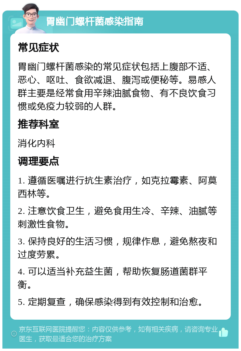 胃幽门螺杆菌感染指南 常见症状 胃幽门螺杆菌感染的常见症状包括上腹部不适、恶心、呕吐、食欲减退、腹泻或便秘等。易感人群主要是经常食用辛辣油腻食物、有不良饮食习惯或免疫力较弱的人群。 推荐科室 消化内科 调理要点 1. 遵循医嘱进行抗生素治疗，如克拉霉素、阿莫西林等。 2. 注意饮食卫生，避免食用生冷、辛辣、油腻等刺激性食物。 3. 保持良好的生活习惯，规律作息，避免熬夜和过度劳累。 4. 可以适当补充益生菌，帮助恢复肠道菌群平衡。 5. 定期复查，确保感染得到有效控制和治愈。