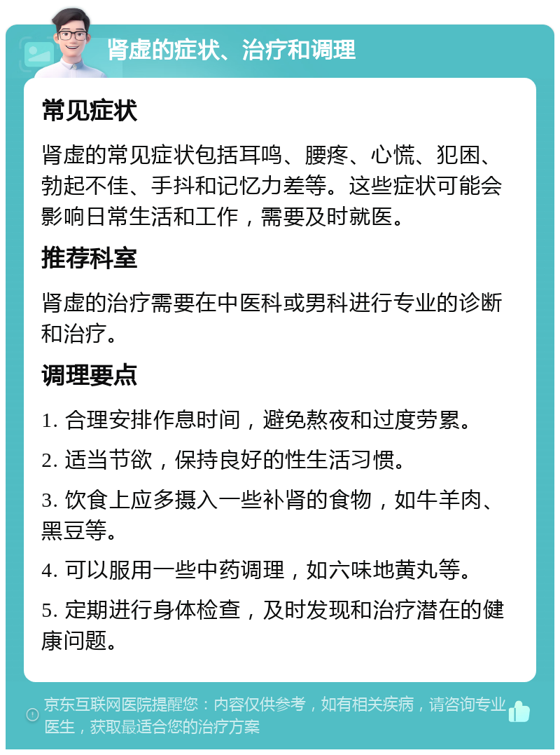 肾虚的症状、治疗和调理 常见症状 肾虚的常见症状包括耳鸣、腰疼、心慌、犯困、勃起不佳、手抖和记忆力差等。这些症状可能会影响日常生活和工作，需要及时就医。 推荐科室 肾虚的治疗需要在中医科或男科进行专业的诊断和治疗。 调理要点 1. 合理安排作息时间，避免熬夜和过度劳累。 2. 适当节欲，保持良好的性生活习惯。 3. 饮食上应多摄入一些补肾的食物，如牛羊肉、黑豆等。 4. 可以服用一些中药调理，如六味地黄丸等。 5. 定期进行身体检查，及时发现和治疗潜在的健康问题。