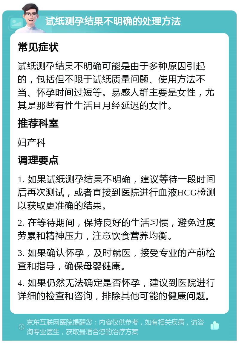 试纸测孕结果不明确的处理方法 常见症状 试纸测孕结果不明确可能是由于多种原因引起的，包括但不限于试纸质量问题、使用方法不当、怀孕时间过短等。易感人群主要是女性，尤其是那些有性生活且月经延迟的女性。 推荐科室 妇产科 调理要点 1. 如果试纸测孕结果不明确，建议等待一段时间后再次测试，或者直接到医院进行血液HCG检测以获取更准确的结果。 2. 在等待期间，保持良好的生活习惯，避免过度劳累和精神压力，注意饮食营养均衡。 3. 如果确认怀孕，及时就医，接受专业的产前检查和指导，确保母婴健康。 4. 如果仍然无法确定是否怀孕，建议到医院进行详细的检查和咨询，排除其他可能的健康问题。