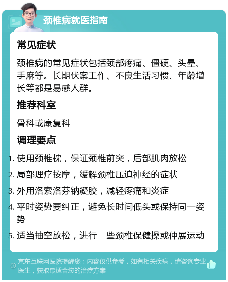 颈椎病就医指南 常见症状 颈椎病的常见症状包括颈部疼痛、僵硬、头晕、手麻等。长期伏案工作、不良生活习惯、年龄增长等都是易感人群。 推荐科室 骨科或康复科 调理要点 使用颈椎枕，保证颈椎前突，后部肌肉放松 局部理疗按摩，缓解颈椎压迫神经的症状 外用洛索洛芬钠凝胶，减轻疼痛和炎症 平时姿势要纠正，避免长时间低头或保持同一姿势 适当抽空放松，进行一些颈椎保健操或伸展运动