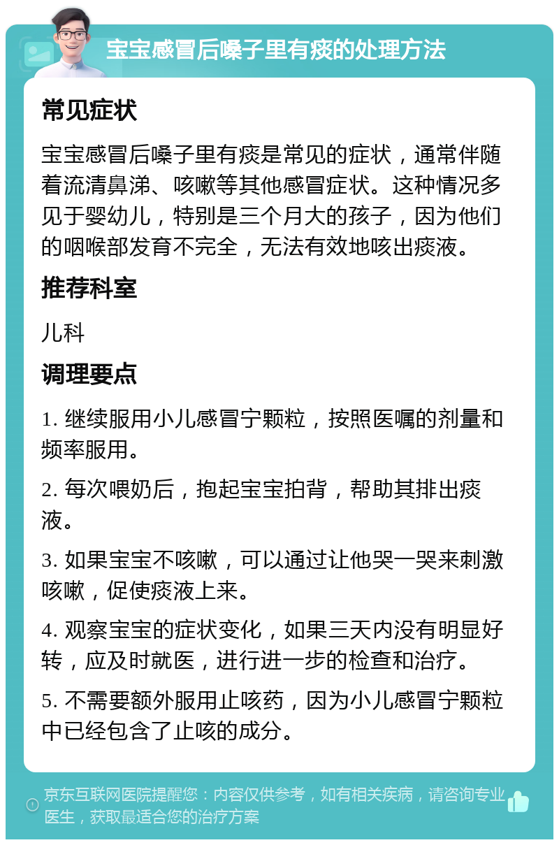 宝宝感冒后嗓子里有痰的处理方法 常见症状 宝宝感冒后嗓子里有痰是常见的症状，通常伴随着流清鼻涕、咳嗽等其他感冒症状。这种情况多见于婴幼儿，特别是三个月大的孩子，因为他们的咽喉部发育不完全，无法有效地咳出痰液。 推荐科室 儿科 调理要点 1. 继续服用小儿感冒宁颗粒，按照医嘱的剂量和频率服用。 2. 每次喂奶后，抱起宝宝拍背，帮助其排出痰液。 3. 如果宝宝不咳嗽，可以通过让他哭一哭来刺激咳嗽，促使痰液上来。 4. 观察宝宝的症状变化，如果三天内没有明显好转，应及时就医，进行进一步的检查和治疗。 5. 不需要额外服用止咳药，因为小儿感冒宁颗粒中已经包含了止咳的成分。