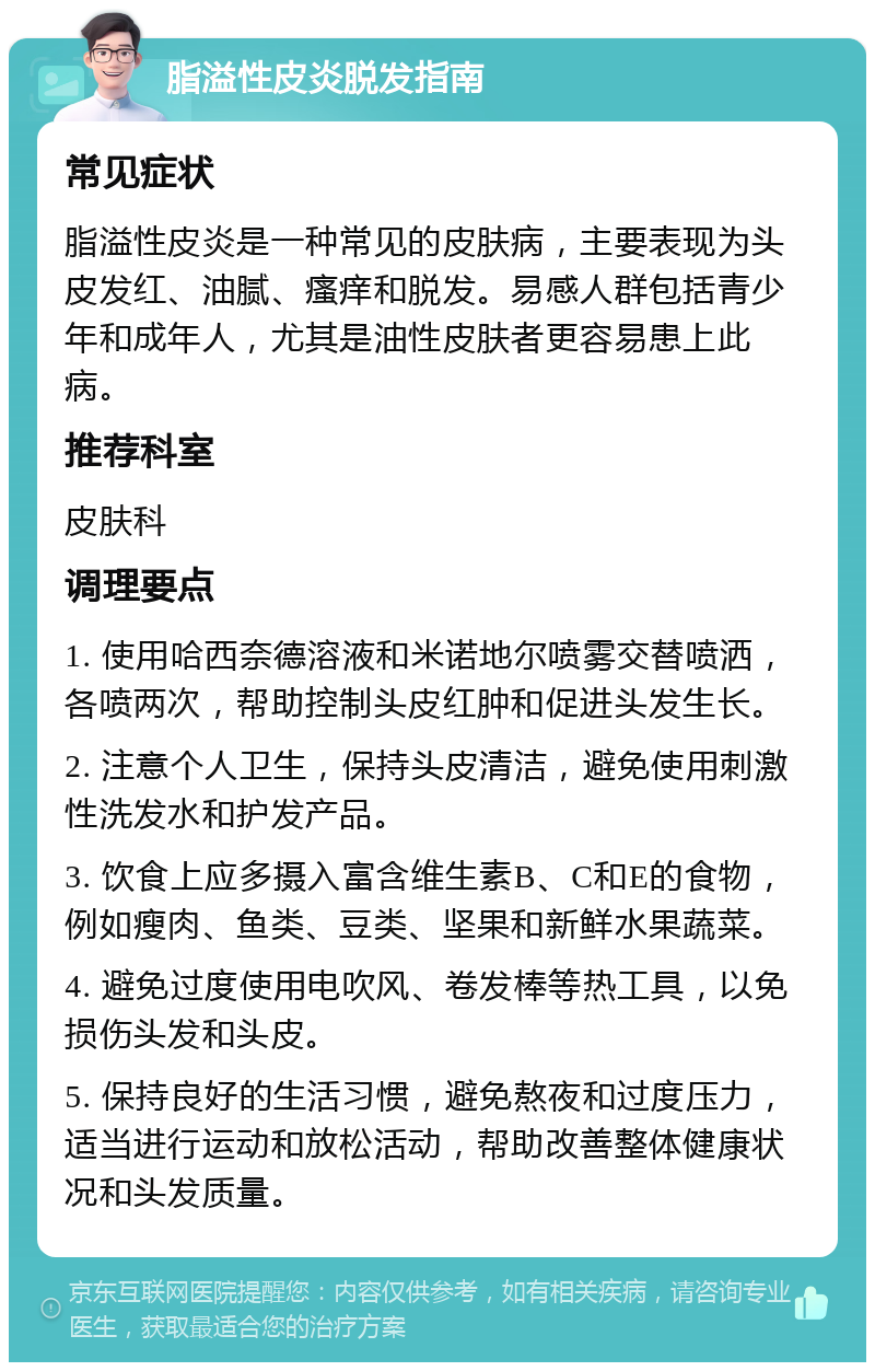 脂溢性皮炎脱发指南 常见症状 脂溢性皮炎是一种常见的皮肤病，主要表现为头皮发红、油腻、瘙痒和脱发。易感人群包括青少年和成年人，尤其是油性皮肤者更容易患上此病。 推荐科室 皮肤科 调理要点 1. 使用哈西奈德溶液和米诺地尔喷雾交替喷洒，各喷两次，帮助控制头皮红肿和促进头发生长。 2. 注意个人卫生，保持头皮清洁，避免使用刺激性洗发水和护发产品。 3. 饮食上应多摄入富含维生素B、C和E的食物，例如瘦肉、鱼类、豆类、坚果和新鲜水果蔬菜。 4. 避免过度使用电吹风、卷发棒等热工具，以免损伤头发和头皮。 5. 保持良好的生活习惯，避免熬夜和过度压力，适当进行运动和放松活动，帮助改善整体健康状况和头发质量。