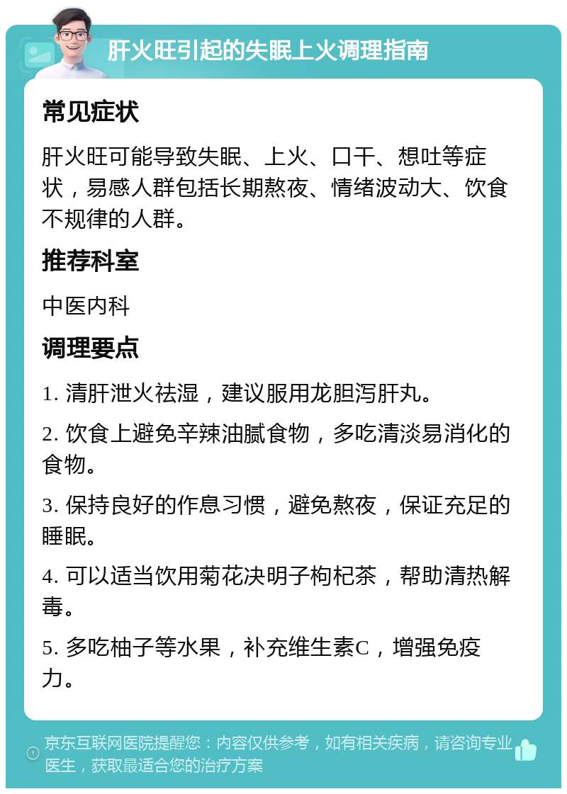 肝火旺引起的失眠上火调理指南 常见症状 肝火旺可能导致失眠、上火、口干、想吐等症状，易感人群包括长期熬夜、情绪波动大、饮食不规律的人群。 推荐科室 中医内科 调理要点 1. 清肝泄火祛湿，建议服用龙胆泻肝丸。 2. 饮食上避免辛辣油腻食物，多吃清淡易消化的食物。 3. 保持良好的作息习惯，避免熬夜，保证充足的睡眠。 4. 可以适当饮用菊花决明子枸杞茶，帮助清热解毒。 5. 多吃柚子等水果，补充维生素C，增强免疫力。