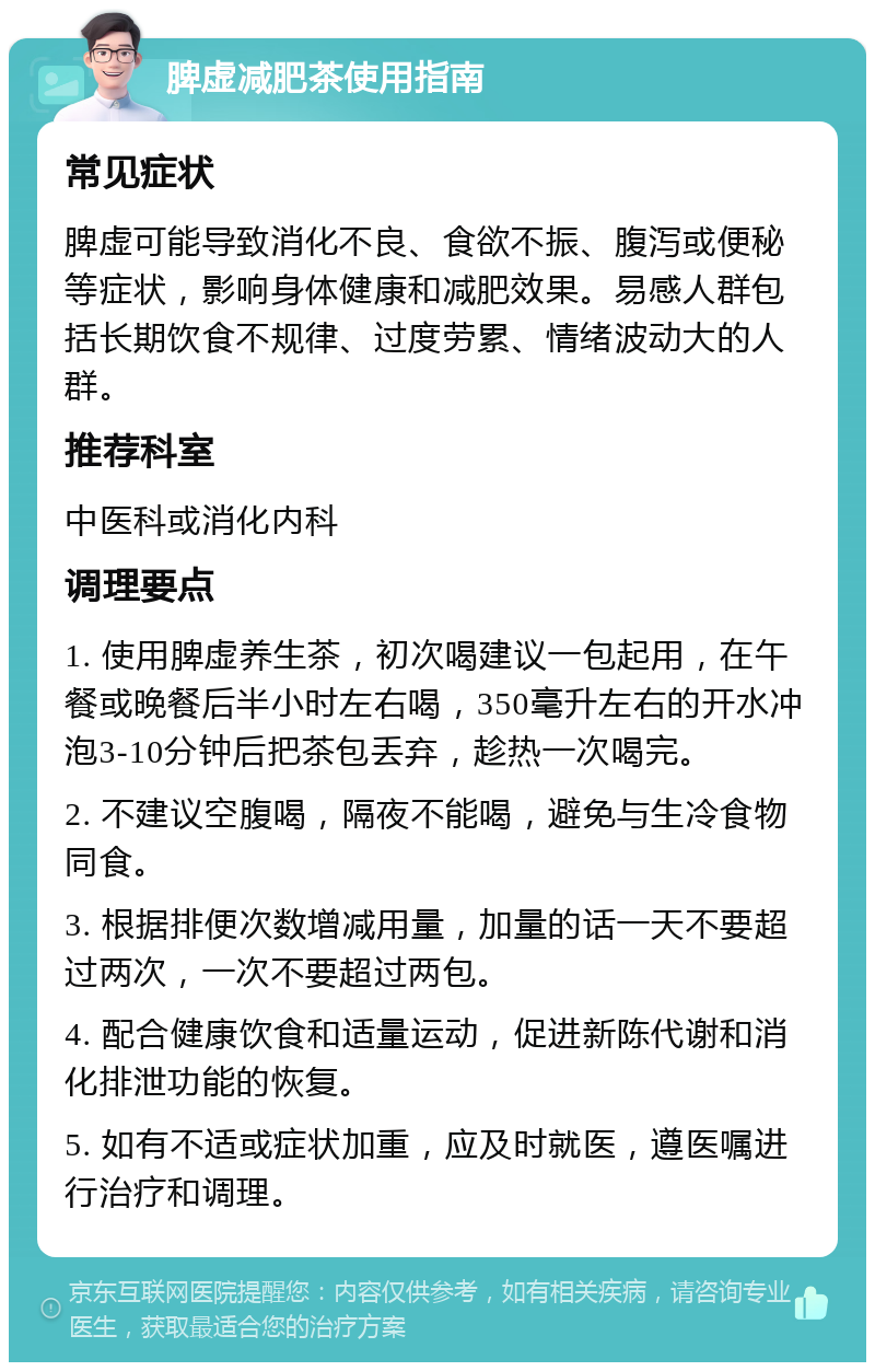 脾虚减肥茶使用指南 常见症状 脾虚可能导致消化不良、食欲不振、腹泻或便秘等症状，影响身体健康和减肥效果。易感人群包括长期饮食不规律、过度劳累、情绪波动大的人群。 推荐科室 中医科或消化内科 调理要点 1. 使用脾虚养生茶，初次喝建议一包起用，在午餐或晚餐后半小时左右喝，350毫升左右的开水冲泡3-10分钟后把茶包丢弃，趁热一次喝完。 2. 不建议空腹喝，隔夜不能喝，避免与生冷食物同食。 3. 根据排便次数增减用量，加量的话一天不要超过两次，一次不要超过两包。 4. 配合健康饮食和适量运动，促进新陈代谢和消化排泄功能的恢复。 5. 如有不适或症状加重，应及时就医，遵医嘱进行治疗和调理。