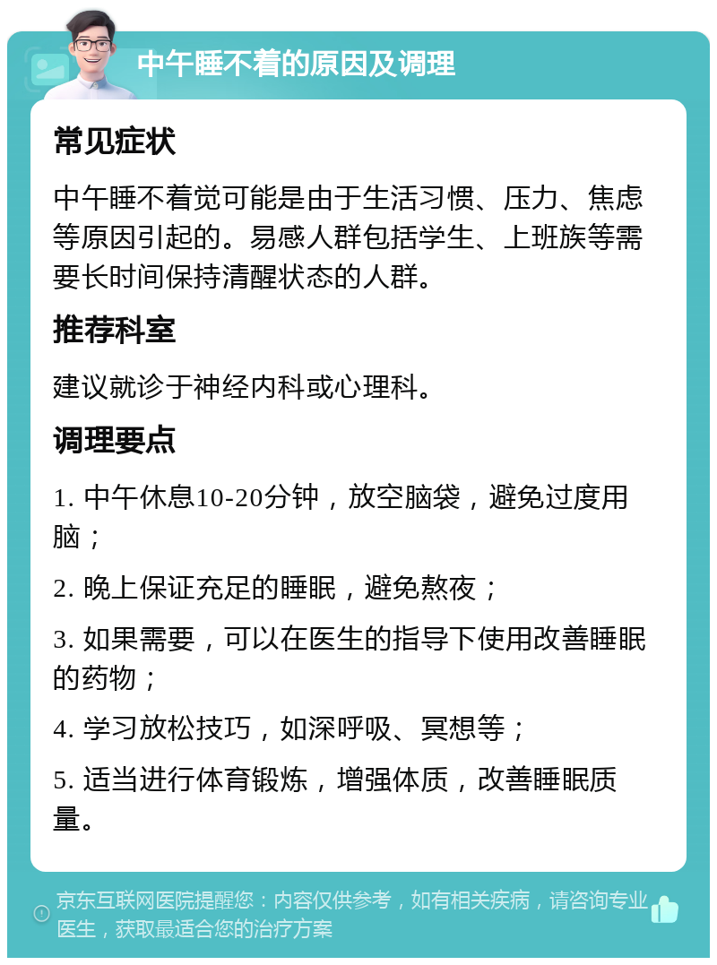 中午睡不着的原因及调理 常见症状 中午睡不着觉可能是由于生活习惯、压力、焦虑等原因引起的。易感人群包括学生、上班族等需要长时间保持清醒状态的人群。 推荐科室 建议就诊于神经内科或心理科。 调理要点 1. 中午休息10-20分钟，放空脑袋，避免过度用脑； 2. 晚上保证充足的睡眠，避免熬夜； 3. 如果需要，可以在医生的指导下使用改善睡眠的药物； 4. 学习放松技巧，如深呼吸、冥想等； 5. 适当进行体育锻炼，增强体质，改善睡眠质量。