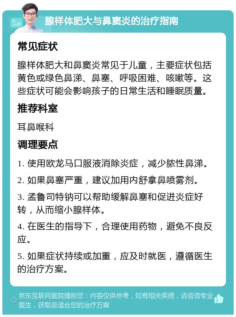 腺样体肥大与鼻窦炎的治疗指南 常见症状 腺样体肥大和鼻窦炎常见于儿童，主要症状包括黄色或绿色鼻涕、鼻塞、呼吸困难、咳嗽等。这些症状可能会影响孩子的日常生活和睡眠质量。 推荐科室 耳鼻喉科 调理要点 1. 使用欧龙马口服液消除炎症，减少脓性鼻涕。 2. 如果鼻塞严重，建议加用内舒拿鼻喷雾剂。 3. 孟鲁司特钠可以帮助缓解鼻塞和促进炎症好转，从而缩小腺样体。 4. 在医生的指导下，合理使用药物，避免不良反应。 5. 如果症状持续或加重，应及时就医，遵循医生的治疗方案。