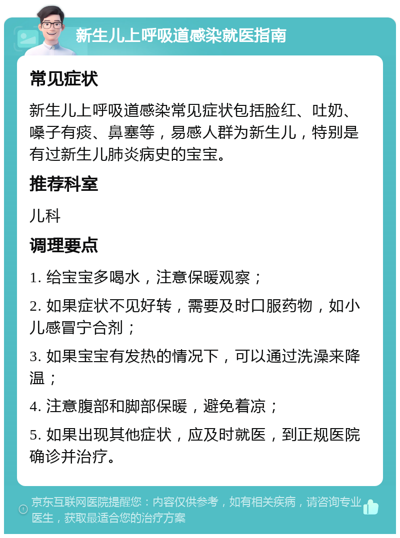 新生儿上呼吸道感染就医指南 常见症状 新生儿上呼吸道感染常见症状包括脸红、吐奶、嗓子有痰、鼻塞等，易感人群为新生儿，特别是有过新生儿肺炎病史的宝宝。 推荐科室 儿科 调理要点 1. 给宝宝多喝水，注意保暖观察； 2. 如果症状不见好转，需要及时口服药物，如小儿感冒宁合剂； 3. 如果宝宝有发热的情况下，可以通过洗澡来降温； 4. 注意腹部和脚部保暖，避免着凉； 5. 如果出现其他症状，应及时就医，到正规医院确诊并治疗。