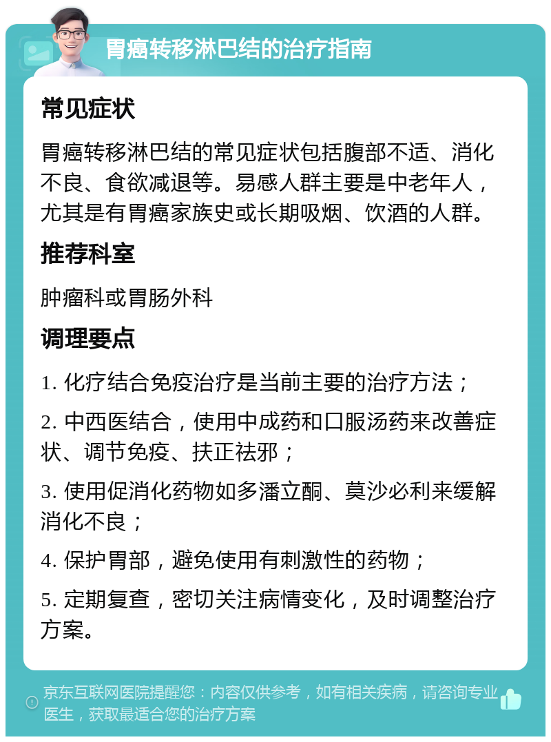 胃癌转移淋巴结的治疗指南 常见症状 胃癌转移淋巴结的常见症状包括腹部不适、消化不良、食欲减退等。易感人群主要是中老年人，尤其是有胃癌家族史或长期吸烟、饮酒的人群。 推荐科室 肿瘤科或胃肠外科 调理要点 1. 化疗结合免疫治疗是当前主要的治疗方法； 2. 中西医结合，使用中成药和口服汤药来改善症状、调节免疫、扶正祛邪； 3. 使用促消化药物如多潘立酮、莫沙必利来缓解消化不良； 4. 保护胃部，避免使用有刺激性的药物； 5. 定期复查，密切关注病情变化，及时调整治疗方案。