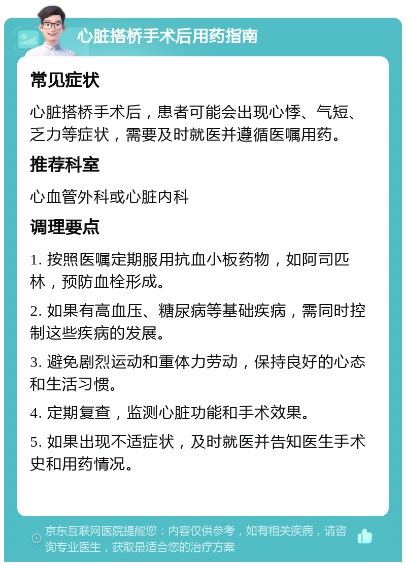 心脏搭桥手术后用药指南 常见症状 心脏搭桥手术后，患者可能会出现心悸、气短、乏力等症状，需要及时就医并遵循医嘱用药。 推荐科室 心血管外科或心脏内科 调理要点 1. 按照医嘱定期服用抗血小板药物，如阿司匹林，预防血栓形成。 2. 如果有高血压、糖尿病等基础疾病，需同时控制这些疾病的发展。 3. 避免剧烈运动和重体力劳动，保持良好的心态和生活习惯。 4. 定期复查，监测心脏功能和手术效果。 5. 如果出现不适症状，及时就医并告知医生手术史和用药情况。